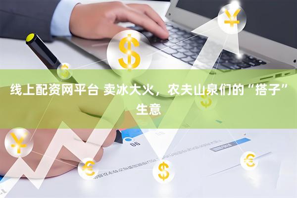线上配资网平台 卖冰大火，农夫山泉们的“搭子”生意