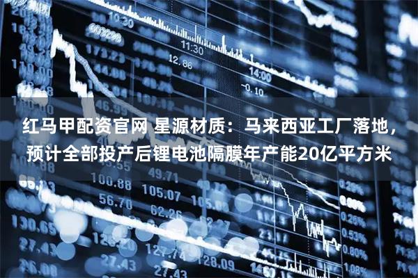 红马甲配资官网 星源材质：马来西亚工厂落地，预计全部投产后锂电池隔膜年产能20亿平方米