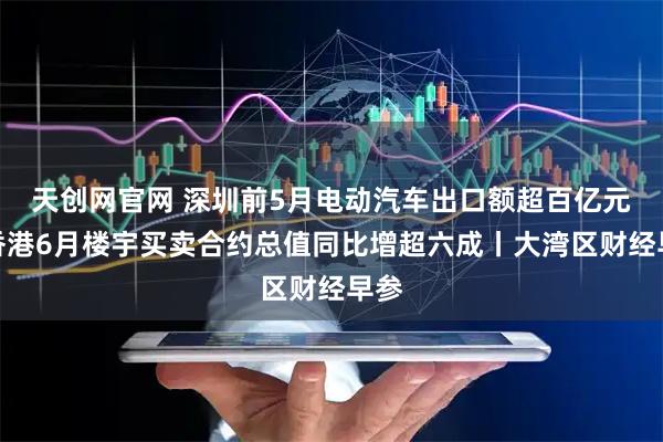 天创网官网 深圳前5月电动汽车出口额超百亿元；香港6月楼宇买卖合约总值同比增超六成丨大湾区财经早参
