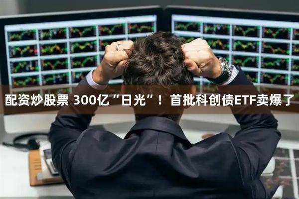 配资炒股票 300亿“日光”！首批科创债ETF卖爆了