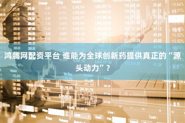 鸿腾网配资平台 谁能为全球创新药提供真正的“源头动力”？