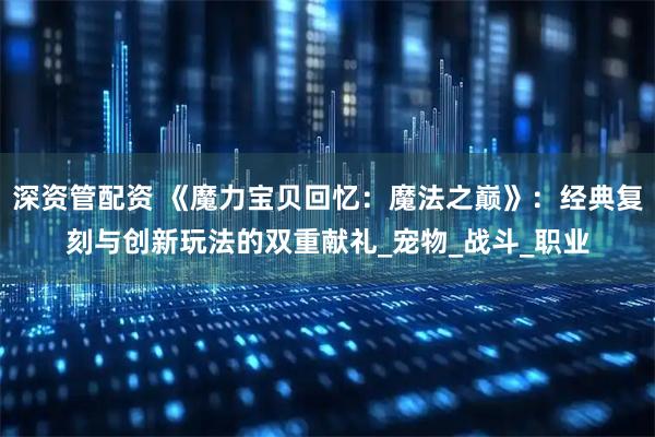深资管配资 《魔力宝贝回忆：魔法之巅》：经典复刻与创新玩法的双重献礼_宠物_战斗_职业