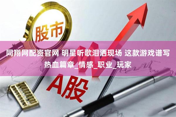 同翔网配资官网 明星听歌泪洒现场 这款游戏谱写热血篇章_情感_职业_玩家