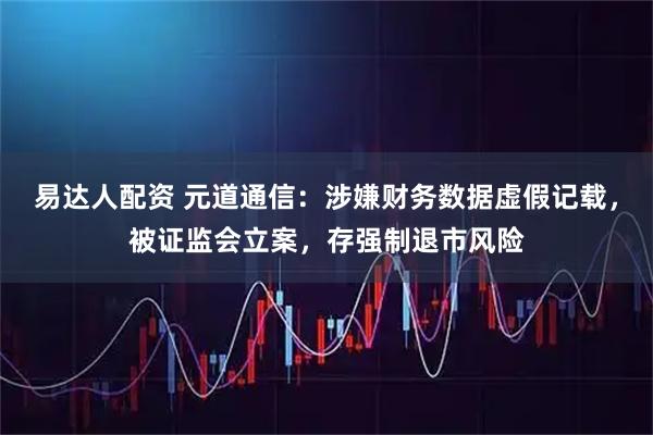 易达人配资 元道通信：涉嫌财务数据虚假记载，被证监会立案，存强制退市风险