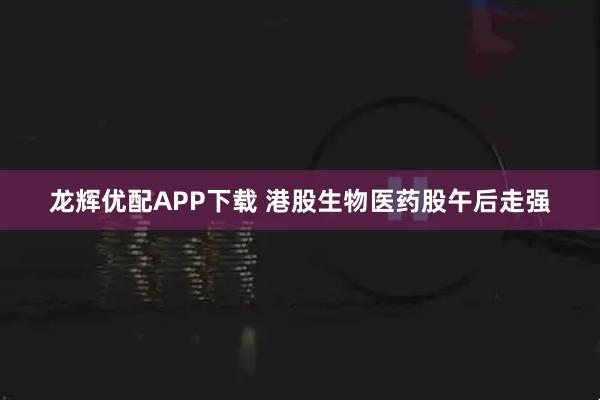 龙辉优配APP下载 港股生物医药股午后走强