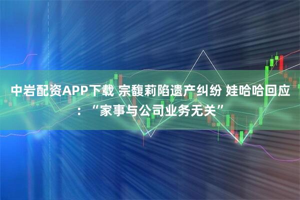 中岩配资APP下载 宗馥莉陷遗产纠纷 娃哈哈回应：“家事与公司业务无关”