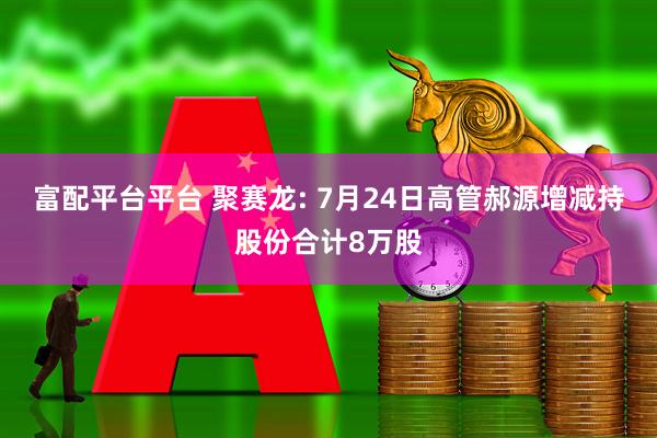 富配平台平台 聚赛龙: 7月24日高管郝源增减持股份合计8万股