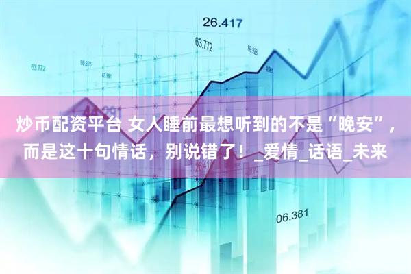炒币配资平台 女人睡前最想听到的不是“晚安”，而是这十句情话，别说错了！_爱情_话语_未来