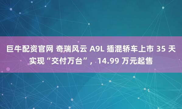 巨牛配资官网 奇瑞风云 A9L 插混轿车上市 35 天实现“交付万台”，14.99 万元起售