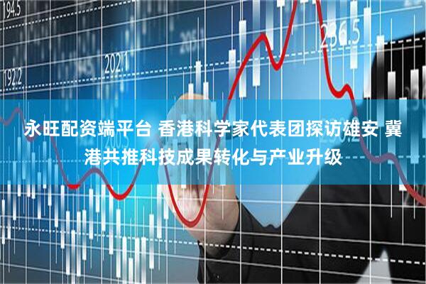 永旺配资端平台 香港科学家代表团探访雄安 冀港共推科技成果转化与产业升级