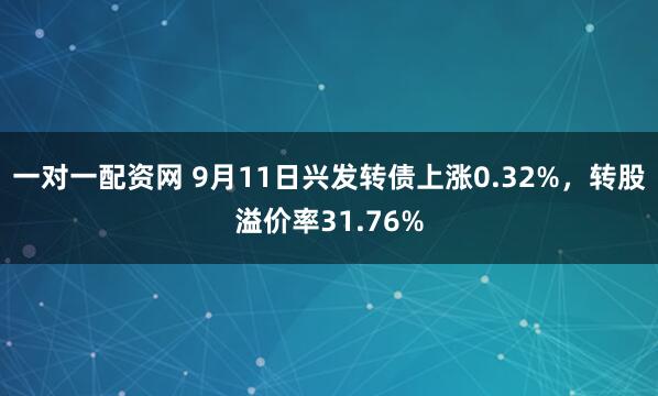 一对一配资网 9月11日兴发转债上涨0.32%，转股溢价率31.76%