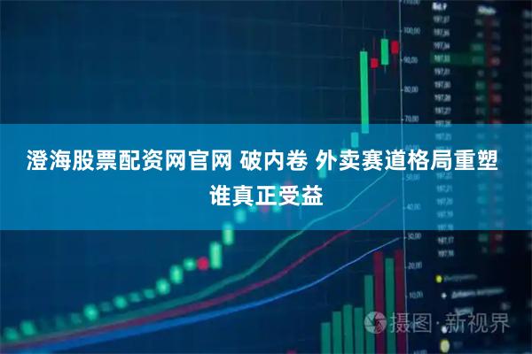 澄海股票配资网官网 破内卷 外卖赛道格局重塑 谁真正受益