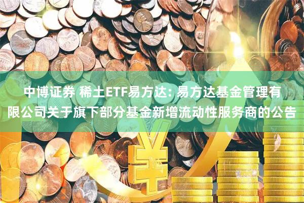 中博证券 稀土ETF易方达: 易方达基金管理有限公司关于旗下部分基金新增流动性服务商的公告