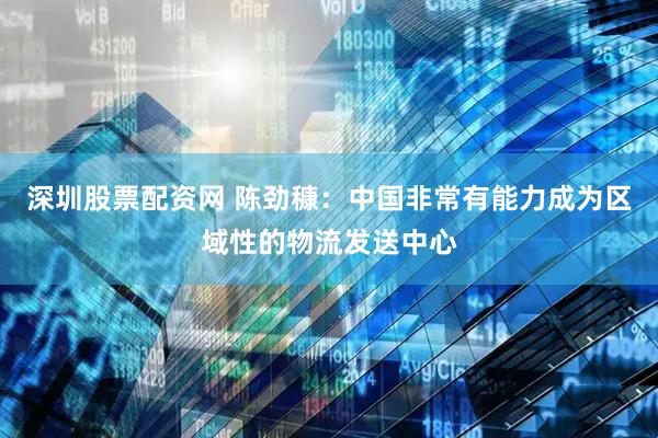 深圳股票配资网 陈劲穅：中国非常有能力成为区域性的物流发送中心