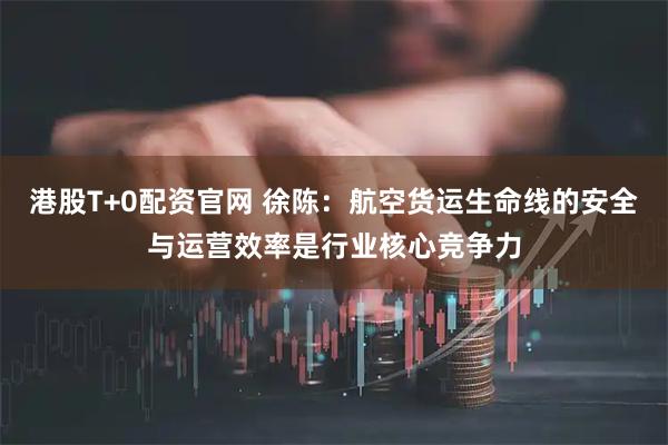 港股T+0配资官网 徐陈：航空货运生命线的安全与运营效率是行业核心竞争力