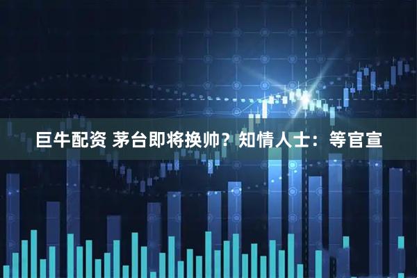 巨牛配资 茅台即将换帅？知情人士：等官宣