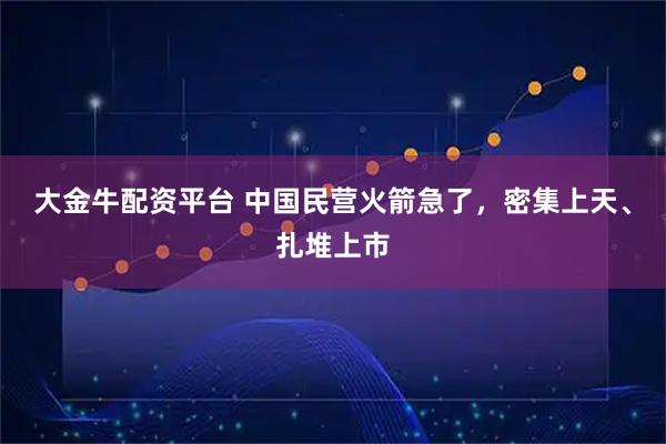 大金牛配资平台 中国民营火箭急了，密集上天、扎堆上市