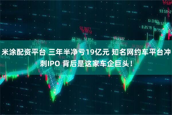 米涂配资平台 三年半净亏19亿元 知名网约车平台冲刺IPO 背后是这家车企巨头！