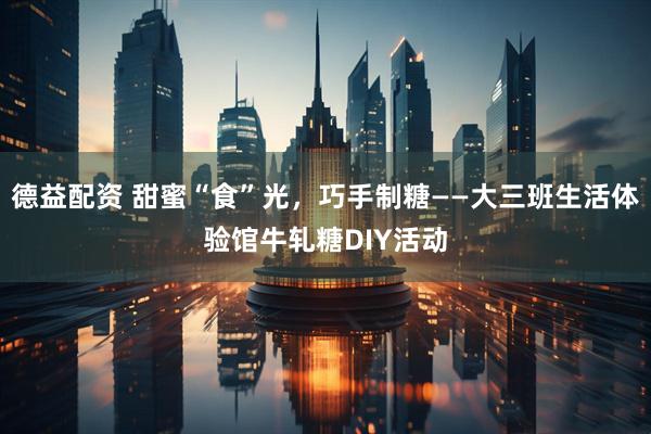 德益配资 甜蜜“食”光，巧手制糖——大三班生活体验馆牛轧糖DIY活动