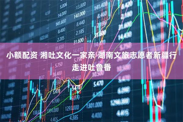 小额配资 湘吐文化一家亲 湖南文旅志愿者新疆行走进吐鲁番