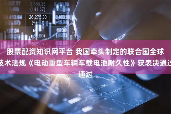 股票配资知识网平台 我国牵头制定的联合国全球技术法规《电动重型车辆车载电池耐久性》获表决通过