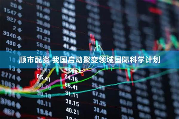 顺市配资 我国启动聚变领域国际科学计划