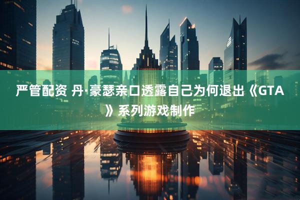 严管配资 丹·豪瑟亲口透露自己为何退出《GTA》系列游戏制作