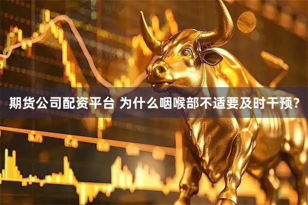 期货公司配资平台 为什么咽喉部不适要及时干预？