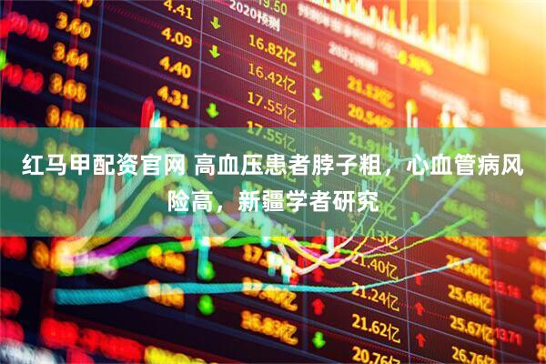 红马甲配资官网 高血压患者脖子粗，心血管病风险高，新疆学者研究