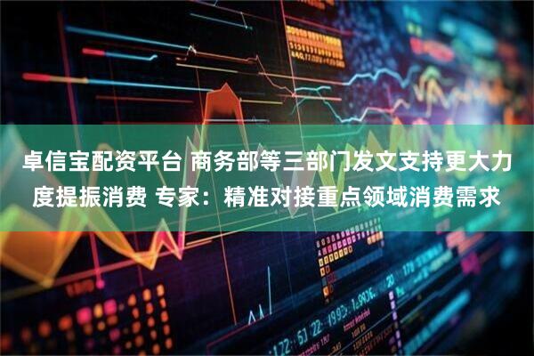 卓信宝配资平台 商务部等三部门发文支持更大力度提振消费 专家：精准对接重点领域消费需求