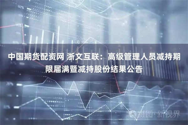 中国期货配资网 浙文互联：高级管理人员减持期限届满暨减持股份结果公告