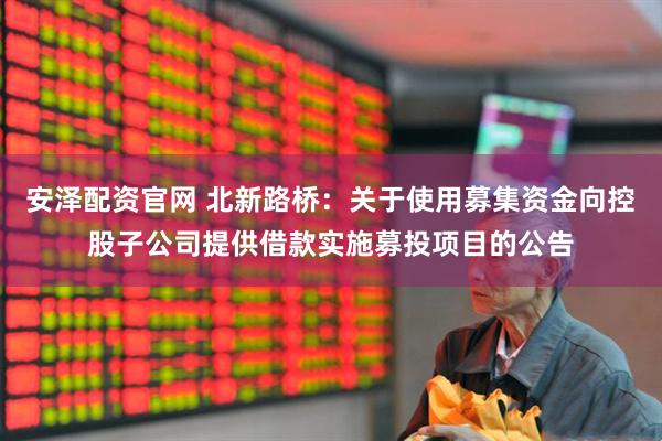 安泽配资官网 北新路桥：关于使用募集资金向控股子公司提供借款实施募投项目的公告