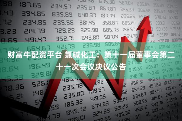 财富牛配资平台 氯碱化工：第十一届董事会第二十一次会议决议公告