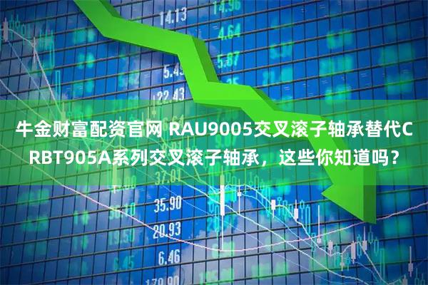 牛金财富配资官网 RAU9005交叉滚子轴承替代CRBT905A系列交叉滚子轴承，这些你知道吗？