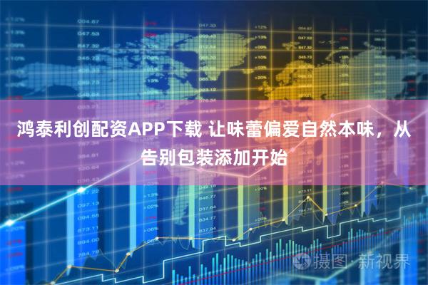 鸿泰利创配资APP下载 让味蕾偏爱自然本味，从告别包装添加开始