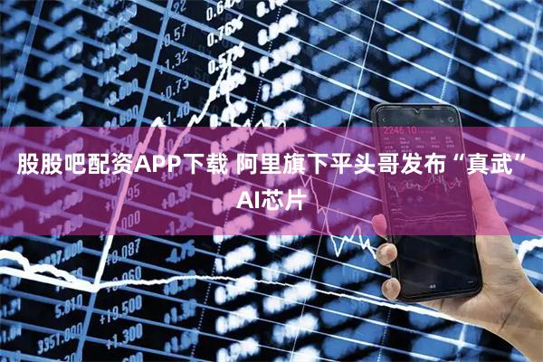 股股吧配资APP下载 阿里旗下平头哥发布“真武”AI芯片
