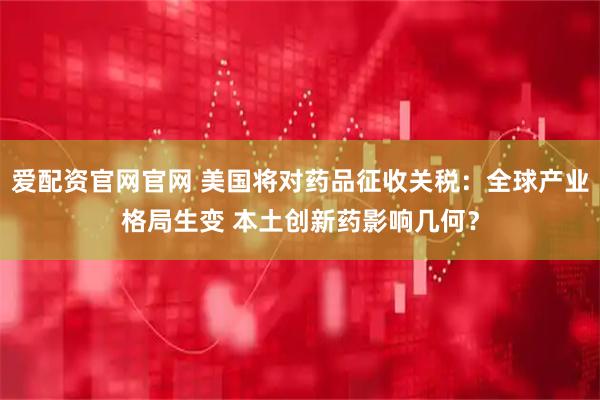 爱配资官网官网 美国将对药品征收关税：全球产业格局生变 本土创新药影响几何？
