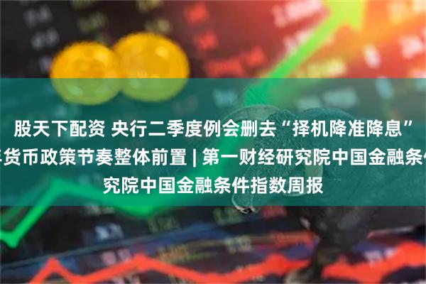 股天下配资 央行二季度例会删去“择机降准降息”表述，今年货币政策节奏整体前置 | 第一财经研究院中国金融条件指数周报