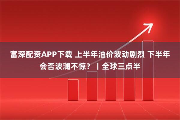 富深配资APP下载 上半年油价波动剧烈 下半年会否波澜不惊？丨全球三点半