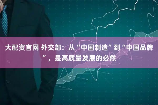 大配资官网 外交部：从“中国制造”到“中国品牌”，是高质量发展的必然