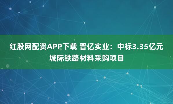 红股网配资APP下载 晋亿实业：中标3.35亿元城际铁路材料采购项目