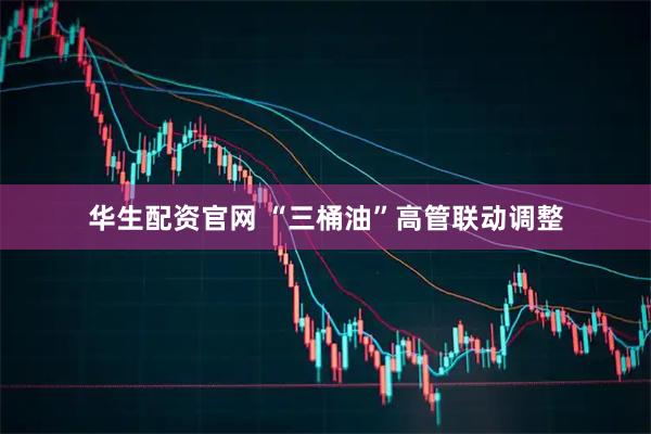 华生配资官网 “三桶油”高管联动调整