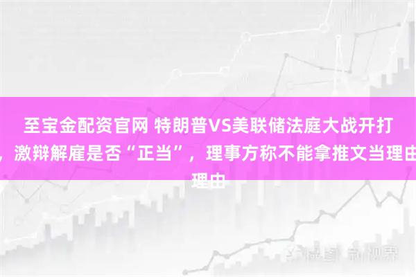 至宝金配资官网 特朗普VS美联储法庭大战开打，激辩解雇是否“正当”，理事方称不能拿推文当理由