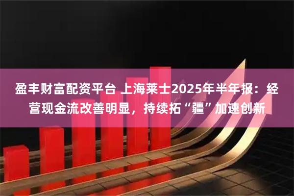 盈丰财富配资平台 上海莱士2025年半年报：经营现金流改善明显，持续拓“疆”加速创新