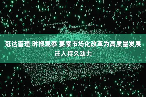 冠达管理 时报观察 要素市场化改革为高质量发展注入持久动力
