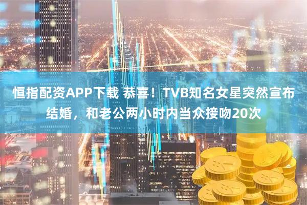 恒指配资APP下载 恭喜！TVB知名女星突然宣布结婚，和老公两小时内当众接吻20次